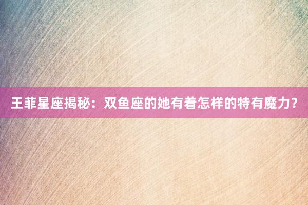 王菲星座揭秘：双鱼座的她有着怎样的特有魔力？