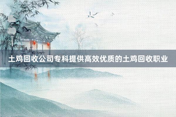 土鸡回收公司专科提供高效优质的土鸡回收职业